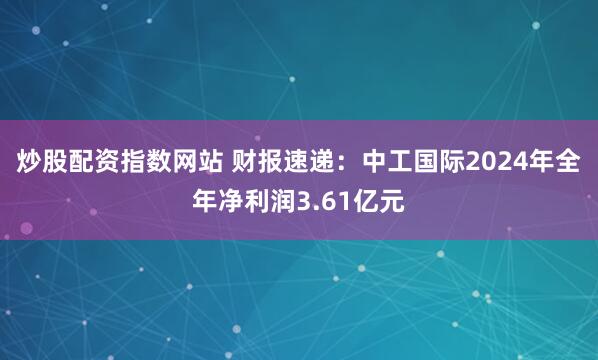 炒股配资指数网站 财报速递：中工国际2024年全年净利润3.61亿元