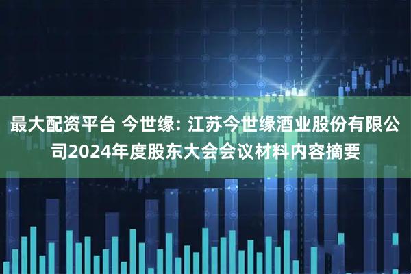 最大配资平台 今世缘: 江苏今世缘酒业股份有限公司2024年度股东大会会议材料内容摘要