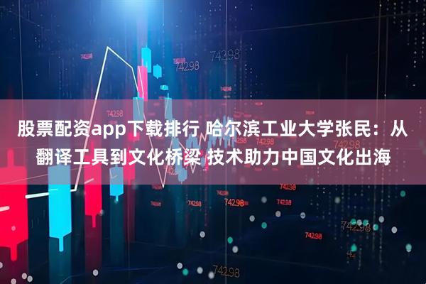 股票配资app下载排行 哈尔滨工业大学张民：从翻译工具到文化桥梁 技术助力中国文化出海