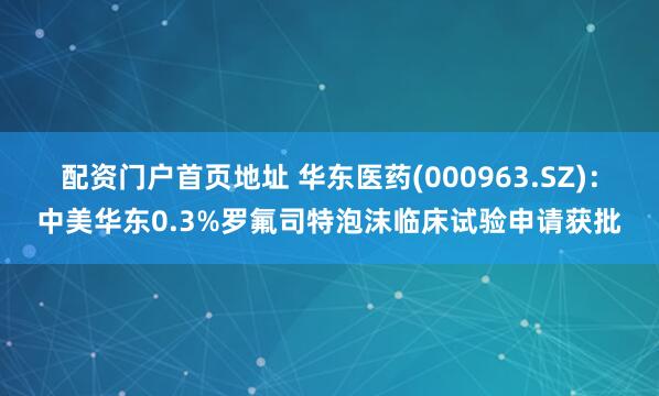 配资门户首页地址 华东医药(000963.SZ)：中美华东0.3%罗氟司特泡沫临床试验申请获批