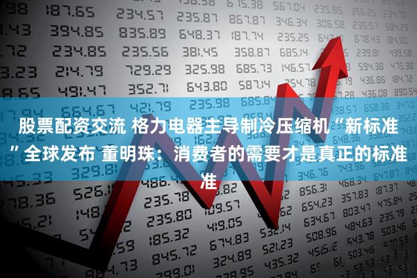 股票配资交流 格力电器主导制冷压缩机“新标准”全球发布 董明珠：消费者的需要才是真正的标准