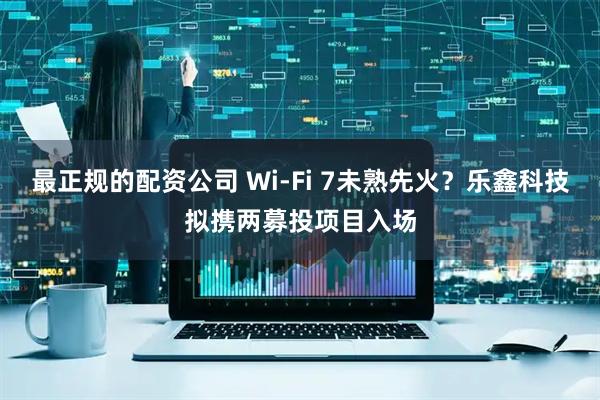 最正规的配资公司 Wi-Fi 7未熟先火？乐鑫科技拟携两募投项目入场