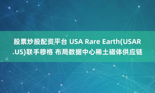股票炒股配资平台 USA Rare Earth(USAR.US)联手穆格 布局数据中心稀土磁体供应链