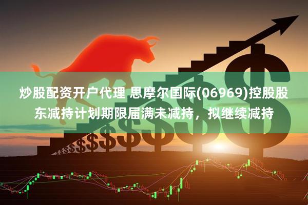 炒股配资开户代理 思摩尔国际(06969)控股股东减持计划期限届满未减持，拟继续减持