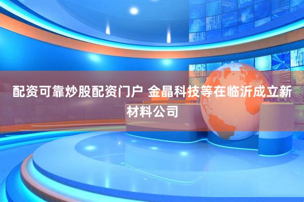 配资可靠炒股配资门户 金晶科技等在临沂成立新材料公司