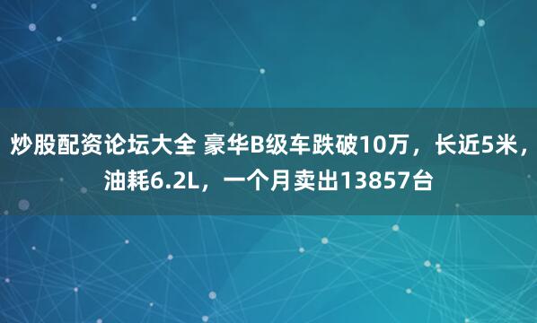 炒股配资论坛大全 豪华B级车跌破10万，长近5米，油耗6.2L，一个月卖出13857台