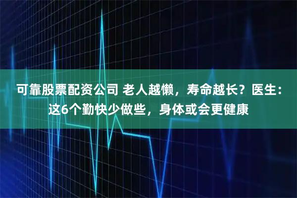 可靠股票配资公司 老人越懒，寿命越长？医生：这6个勤快少做些，身体或会更健康