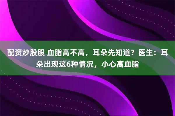 配资炒股股 血脂高不高，耳朵先知道？医生：耳朵出现这6种情况，小心高血脂
