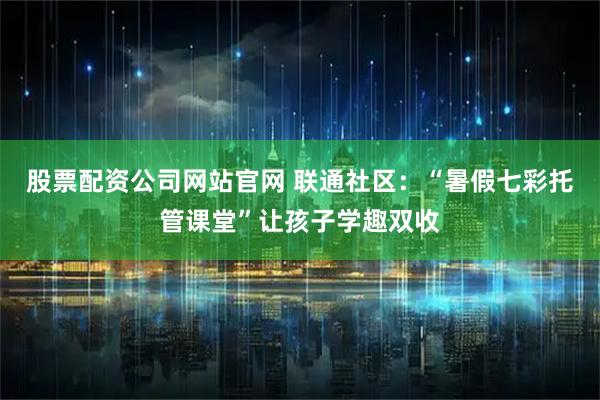 股票配资公司网站官网 联通社区：“暑假七彩托管课堂”让孩子学趣双收
