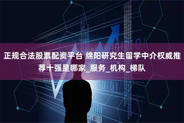 正规合法股票配资平台 绵阳研究生留学中介权威推荐十强是哪家_服务_机构_梯队
