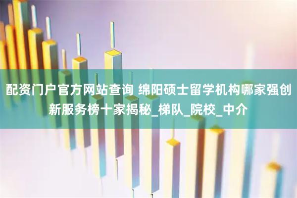 配资门户官方网站查询 绵阳硕士留学机构哪家强创新服务榜十家揭秘_梯队_院校_中介