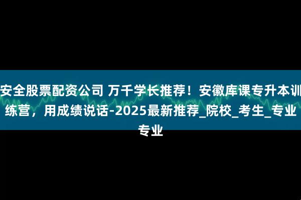 安全股票配资公司 万千学长推荐！安徽库课专升本训练营，用成绩说话-2025最新推荐_院校_考生_专业