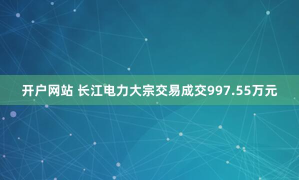 开户网站 长江电力大宗交易成交997.55万元