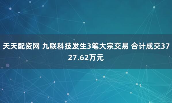 天天配资网 九联科技发生3笔大宗交易 合计成交3727.62万元