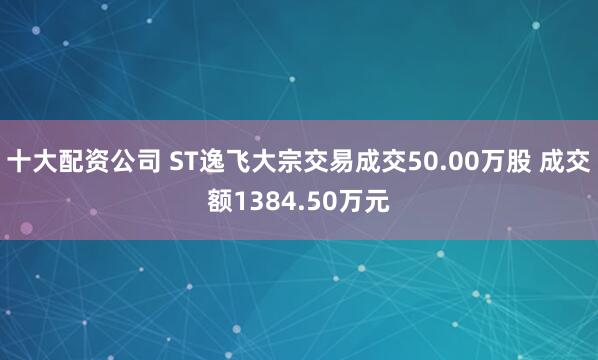 十大配资公司 ST逸飞大宗交易成交50.00万股 成交额1384.50万元