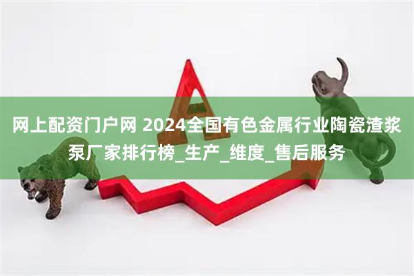 网上配资门户网 2024全国有色金属行业陶瓷渣浆泵厂家排行榜_生产_维度_售后服务